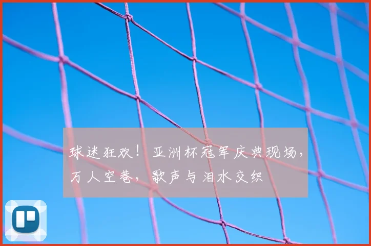 球迷狂欢!亚洲杯冠军庆典现场,万人空巷,歌声与泪水交织