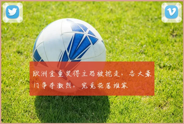 欧洲金童奖得主恐被挖走，各大豪门争夺激烈，究竟花落谁家