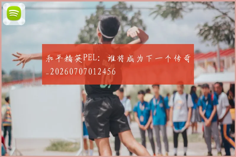 和平精英PEL:谁将成为下一个传奇_20260707012456