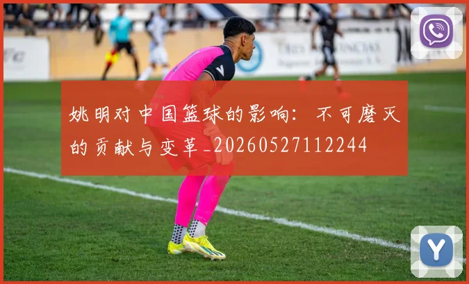 姚明对中国篮球的影响:不可磨灭的贡献与变革_20260527112244