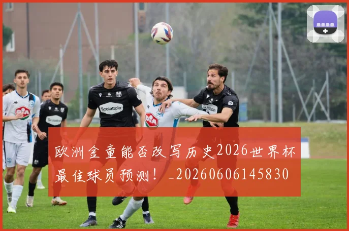 欧洲金童能否改写历史2026世界杯最佳球员预测！_20260606145830