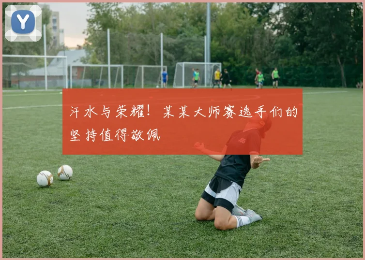 汗水与荣耀!某某大师赛选手们的坚持值得敬佩