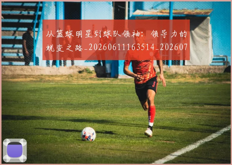 从篮球明星到球队领袖:领导力的蜕变之路_20260611163514_20260704164216