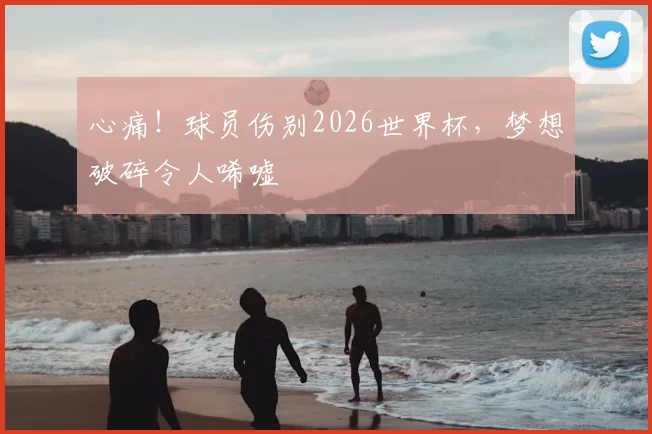 心痛！球员伤别2026世界杯，梦想破碎令人唏嘘