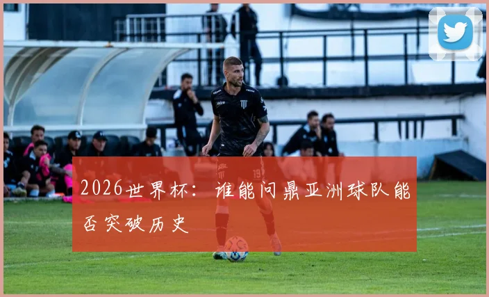2026世界杯：谁能问鼎亚洲球队能否突破历史
