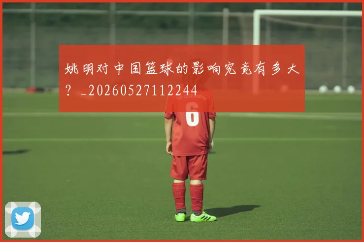 姚明对中国篮球的影响究竟有多大？_20260527112244