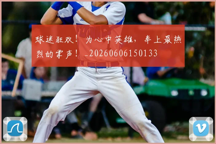 球迷狂欢！为心中英雄，奉上最热烈的掌声！_20260606150133