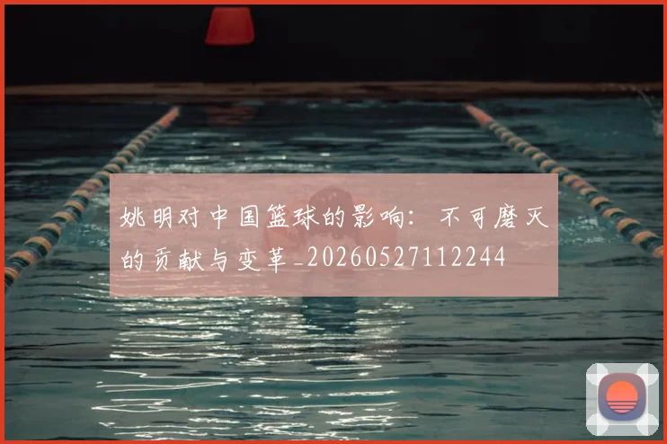 姚明对中国篮球的影响：不可磨灭的贡献与变革_20260527112244