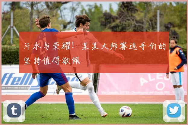 汗水与荣耀！某某大师赛选手们的坚持值得敬佩