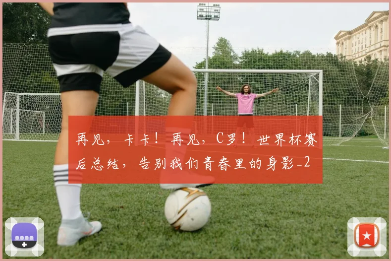 再见,卡卡!再见,C罗!世界杯赛后总结,告别我们青春里的身影_20260704172655