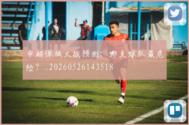 中超保级大战预测：哪支球队最危险？_20260526143518