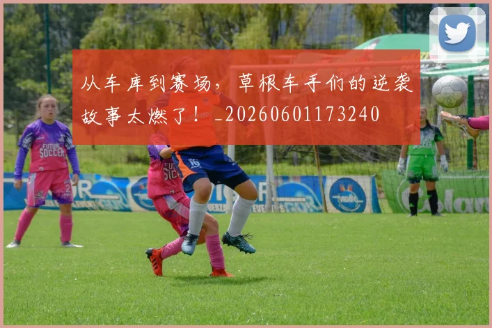 从车库到赛场，草根车手们的逆袭故事太燃了！_20260601173240