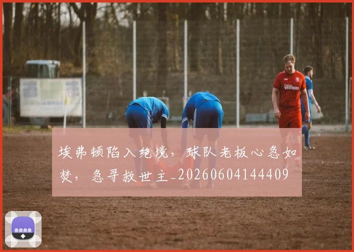 埃弗顿陷入绝境,球队老板心急如焚,急寻救世主_20260604144409