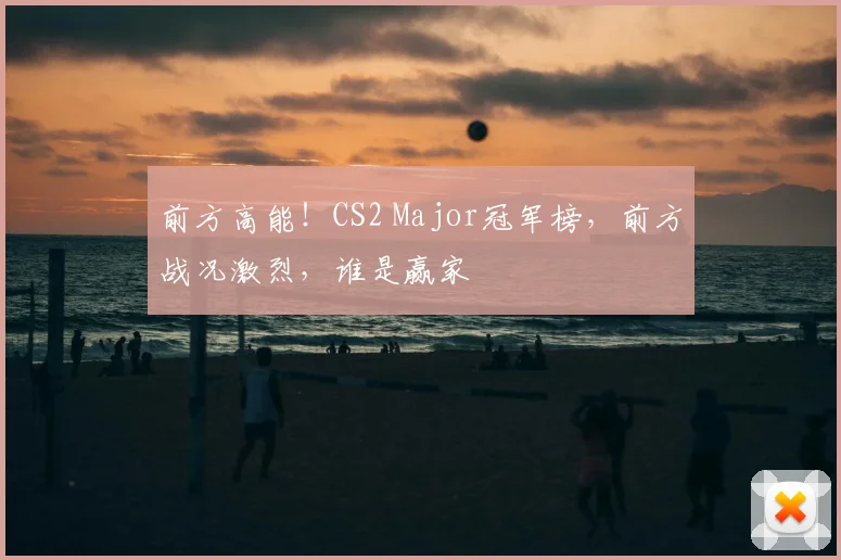 前方高能!CS2 Major冠军榜,前方战况激烈,谁是赢家