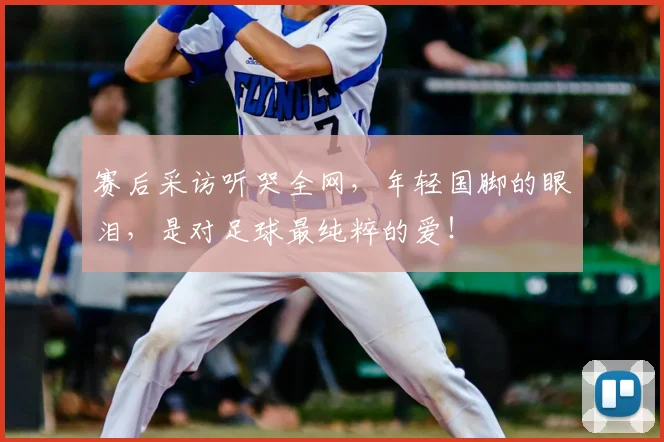 赛后采访听哭全网,年轻国脚的眼泪,是对足球最纯粹的爱!