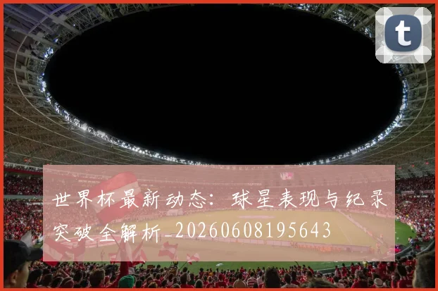 世界杯最新动态:球星表现与纪录突破全解析_20260608195643