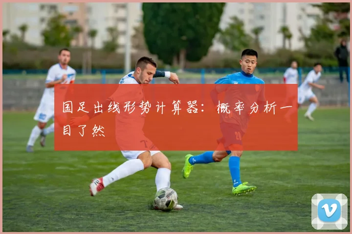 国足出线形势计算器:概率分析一目了然