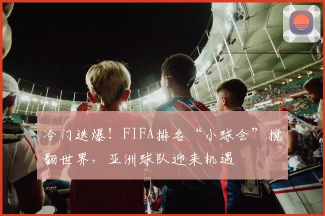 冷门迭爆！FIFA排名“小球会”搅翻世界，亚洲球队迎来机遇