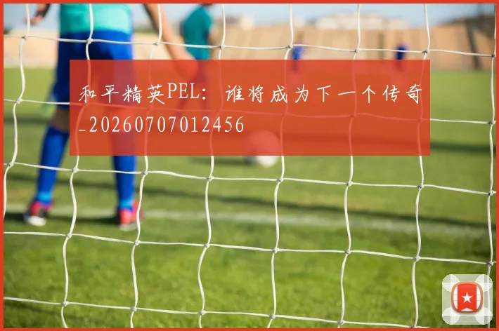 和平精英PEL:谁将成为下一个传奇_20260707012456